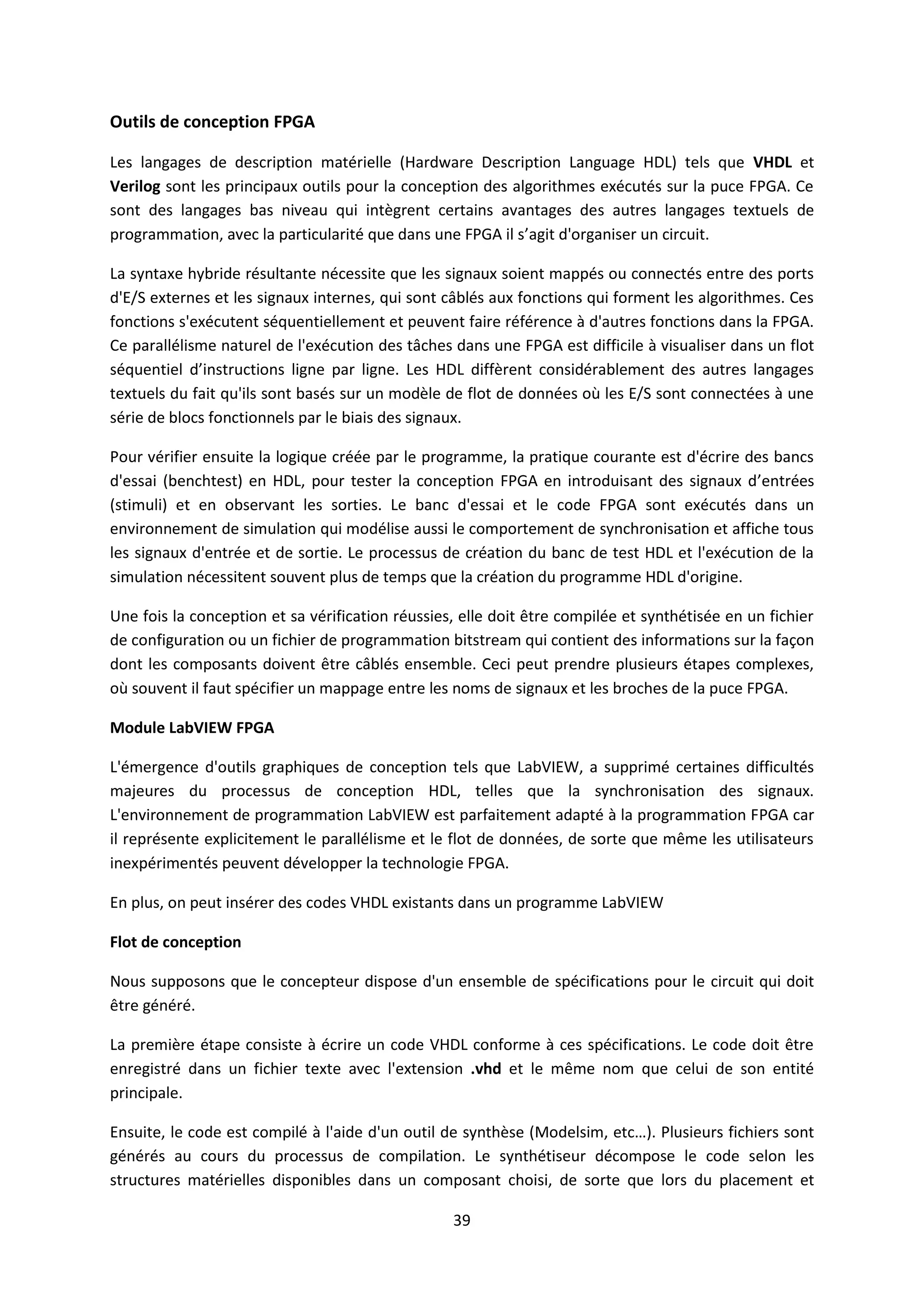 39
Outils de conception FPGA
Les langages de description matérielle (Hardware Description Language HDL) tels que VHDL et
Verilog sont les principaux outils pour la conception des algorithmes exécutés sur la puce FPGA. Ce
sont des langages bas niveau qui intègrent certains avantages des autres langages textuels de
programmation, avec la particularité que dans une FPGA il s’agit d'organiser un circuit.
La syntaxe hybride résultante nécessite que les signaux soient mappés ou connectés entre des ports
d'E/S externes et les signaux internes, qui sont câblés aux fonctions qui forment les algorithmes. Ces
fonctions s'exécutent séquentiellement et peuvent faire référence à d'autres fonctions dans la FPGA.
Ce parallélisme naturel de l'exécution des tâches dans une FPGA est difficile à visualiser dans un flot
séquentiel d’instructions ligne par ligne. Les HDL diffèrent considérablement des autres langages
textuels du fait qu'ils sont basés sur un modèle de flot de données où les E/S sont connectées à une
série de blocs fonctionnels par le biais des signaux.
Pour vérifier ensuite la logique créée par le programme, la pratique courante est d'écrire des bancs
d'essai (benchtest) en HDL, pour tester la conception FPGA en introduisant des signaux d’entrées
(stimuli) et en observant les sorties. Le banc d'essai et le code FPGA sont exécutés dans un
environnement de simulation qui modélise aussi le comportement de synchronisation et affiche tous
les signaux d'entrée et de sortie. Le processus de création du banc de test HDL et l'exécution de la
simulation nécessitent souvent plus de temps que la création du programme HDL d'origine.
Une fois la conception et sa vérification réussies, elle doit être compilée et synthétisée en un fichier
de configuration ou un fichier de programmation bitstream qui contient des informations sur la façon
dont les composants doivent être câblés ensemble. Ceci peut prendre plusieurs étapes complexes,
où souvent il faut spécifier un mappage entre les noms de signaux et les broches de la puce FPGA.
Module LabVIEW FPGA
L'émergence d'outils graphiques de conception tels que LabVIEW, a supprimé certaines difficultés
majeures du processus de conception HDL, telles que la synchronisation des signaux.
L'environnement de programmation LabVIEW est parfaitement adapté à la programmation FPGA car
il représente explicitement le parallélisme et le flot de données, de sorte que même les utilisateurs
inexpérimentés peuvent développer la technologie FPGA.
En plus, on peut insérer des codes VHDL existants dans un programme LabVIEW
Flot de conception
Nous supposons que le concepteur dispose d'un ensemble de spécifications pour le circuit qui doit
être généré.
La première étape consiste à écrire un code VHDL conforme à ces spécifications. Le code doit être
enregistré dans un fichier texte avec l'extension .vhd et le même nom que celui de son entité
principale.
Ensuite, le code est compilé à l'aide d'un outil de synthèse (Modelsim, etc…). Plusieurs fichiers sont
générés au cours du processus de compilation. Le synthétiseur décompose le code selon les
structures matérielles disponibles dans un composant choisi, de sorte que lors du placement et
 