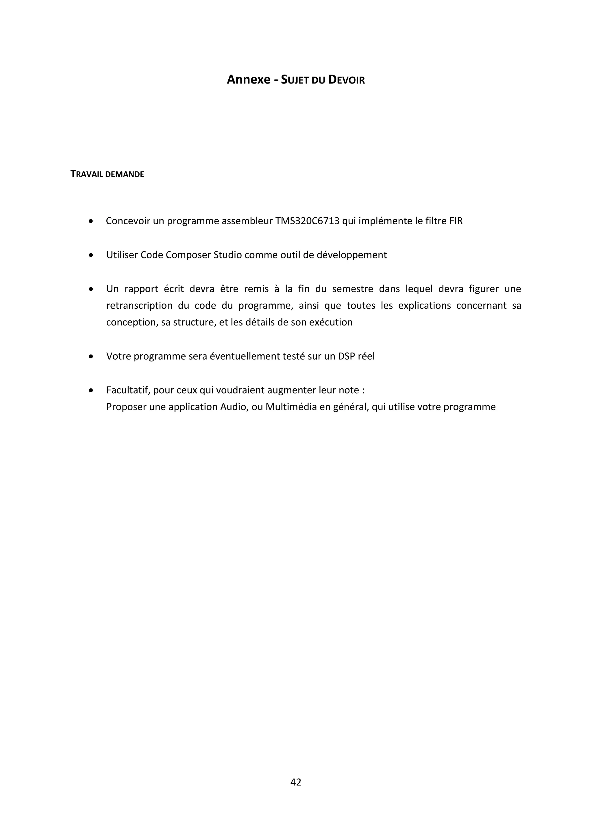 42
Annexe - SUJET DU DEVOIR
TRAVAIL DEMANDE
 Concevoir un programme assembleur TMS320C6713 qui implémente le filtre FIR
 Utiliser Code Composer Studio comme outil de développement
 Un rapport écrit devra être remis à la fin du semestre dans lequel devra figurer une
retranscription du code du programme, ainsi que toutes les explications concernant sa
conception, sa structure, et les détails de son exécution
 Votre programme sera éventuellement testé sur un DSP réel
 Facultatif, pour ceux qui voudraient augmenter leur note :
Proposer une application Audio, ou Multimédia en général, qui utilise votre programme
 