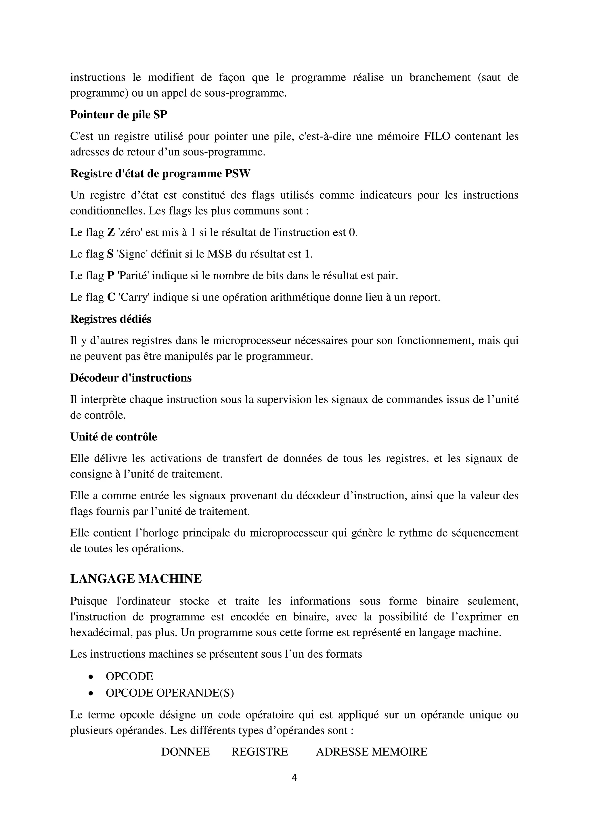 4
instructions le modifient de façon que le programme réalise un branchement (saut de
programme) ou un appel de sous-programme.
Pointeur de pile SP
C'est un registre utilisé pour pointer une pile, c'est-à-dire une mémoire FILO contenant les
adresses de retour d’un sous-programme.
Registre d'état de programme PSW
Un registre d’état est constitué des flags utilisés comme indicateurs pour les instructions
conditionnelles. Les flags les plus communs sont :
Le flag Z 'zéro' est mis à 1 si le résultat de l'instruction est 0.
Le flag S 'Signe' définit si le MSB du résultat est 1.
Le flag P 'Parité' indique si le nombre de bits dans le résultat est pair.
Le flag C 'Carry' indique si une opération arithmétique donne lieu à un report.
Registres dédiés
Il y d’autres registres dans le microprocesseur nécessaires pour son fonctionnement, mais qui
ne peuvent pas être manipulés par le programmeur.
Décodeur d'instructions
Il interprète chaque instruction sous la supervision les signaux de commandes issus de l’unité
de contrôle.
Unité de contrôle
Elle délivre les activations de transfert de données de tous les registres, et les signaux de
consigne à l’unité de traitement.
Elle a comme entrée les signaux provenant du décodeur d’instruction, ainsi que la valeur des
flags fournis par l’unité de traitement.
Elle contient l’horloge principale du microprocesseur qui génère le rythme de séquencement
de toutes les opérations.
LANGAGE MACHINE
Puisque l'ordinateur stocke et traite les informations sous forme binaire seulement,
l'instruction de programme est encodée en binaire, avec la possibilité de l’exprimer en
hexadécimal, pas plus. Un programme sous cette forme est représenté en langage machine.
Les instructions machines se présentent sous l’un des formats
 OPCODE
 OPCODE OPERANDE(S)
Le terme opcode désigne un code opératoire qui est appliqué sur un opérande unique ou
plusieurs opérandes. Les différents types d’opérandes sont :
DONNEE REGISTRE ADRESSE MEMOIRE
 