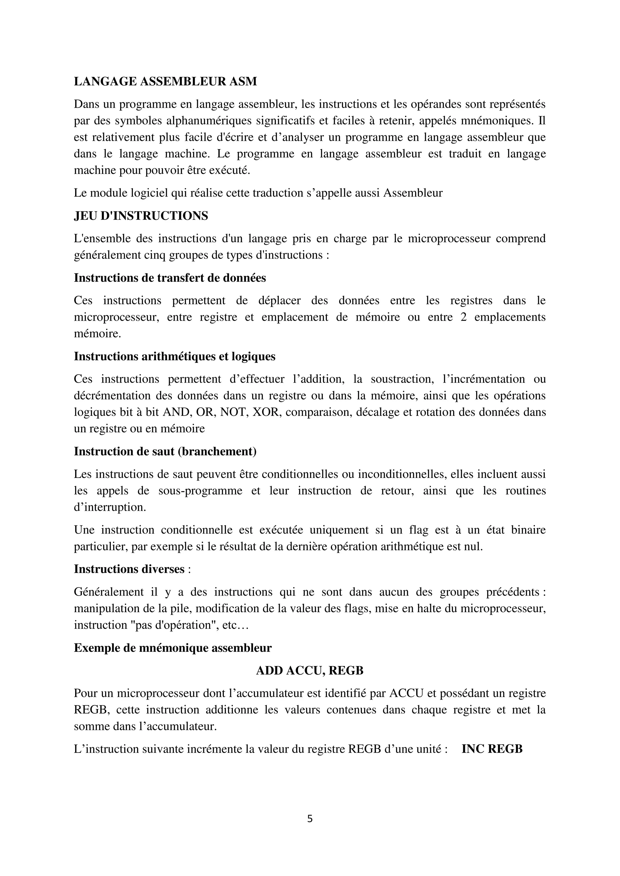 5
LANGAGE ASSEMBLEUR ASM
Dans un programme en langage assembleur, les instructions et les opérandes sont représentés
par des symboles alphanumériques significatifs et faciles à retenir, appelés mnémoniques. Il
est relativement plus facile d'écrire et d’analyser un programme en langage assembleur que
dans le langage machine. Le programme en langage assembleur est traduit en langage
machine pour pouvoir être exécuté.
Le module logiciel qui réalise cette traduction s’appelle aussi Assembleur
JEU D'INSTRUCTIONS
L'ensemble des instructions d'un langage pris en charge par le microprocesseur comprend
généralement cinq groupes de types d'instructions :
Instructions de transfert de données
Ces instructions permettent de déplacer des données entre les registres dans le
microprocesseur, entre registre et emplacement de mémoire ou entre 2 emplacements
mémoire.
Instructions arithmétiques et logiques
Ces instructions permettent d’effectuer l’addition, la soustraction, l’incrémentation ou
décrémentation des données dans un registre ou dans la mémoire, ainsi que les opérations
logiques bit à bit AND, OR, NOT, XOR, comparaison, décalage et rotation des données dans
un registre ou en mémoire
Instruction de saut (branchement)
Les instructions de saut peuvent être conditionnelles ou inconditionnelles, elles incluent aussi
les appels de sous-programme et leur instruction de retour, ainsi que les routines
d’interruption.
Une instruction conditionnelle est exécutée uniquement si un flag est à un état binaire
particulier, par exemple si le résultat de la dernière opération arithmétique est nul.
Instructions diverses :
Généralement il y a des instructions qui ne sont dans aucun des groupes précédents :
manipulation de la pile, modification de la valeur des flags, mise en halte du microprocesseur,
instruction "pas d'opération", etc…
Exemple de mnémonique assembleur
ADD ACCU, REGB
Pour un microprocesseur dont l’accumulateur est identifié par ACCU et possédant un registre
REGB, cette instruction additionne les valeurs contenues dans chaque registre et met la
somme dans l’accumulateur.
L’instruction suivante incrémente la valeur du registre REGB d’une unité : INC REGB
 