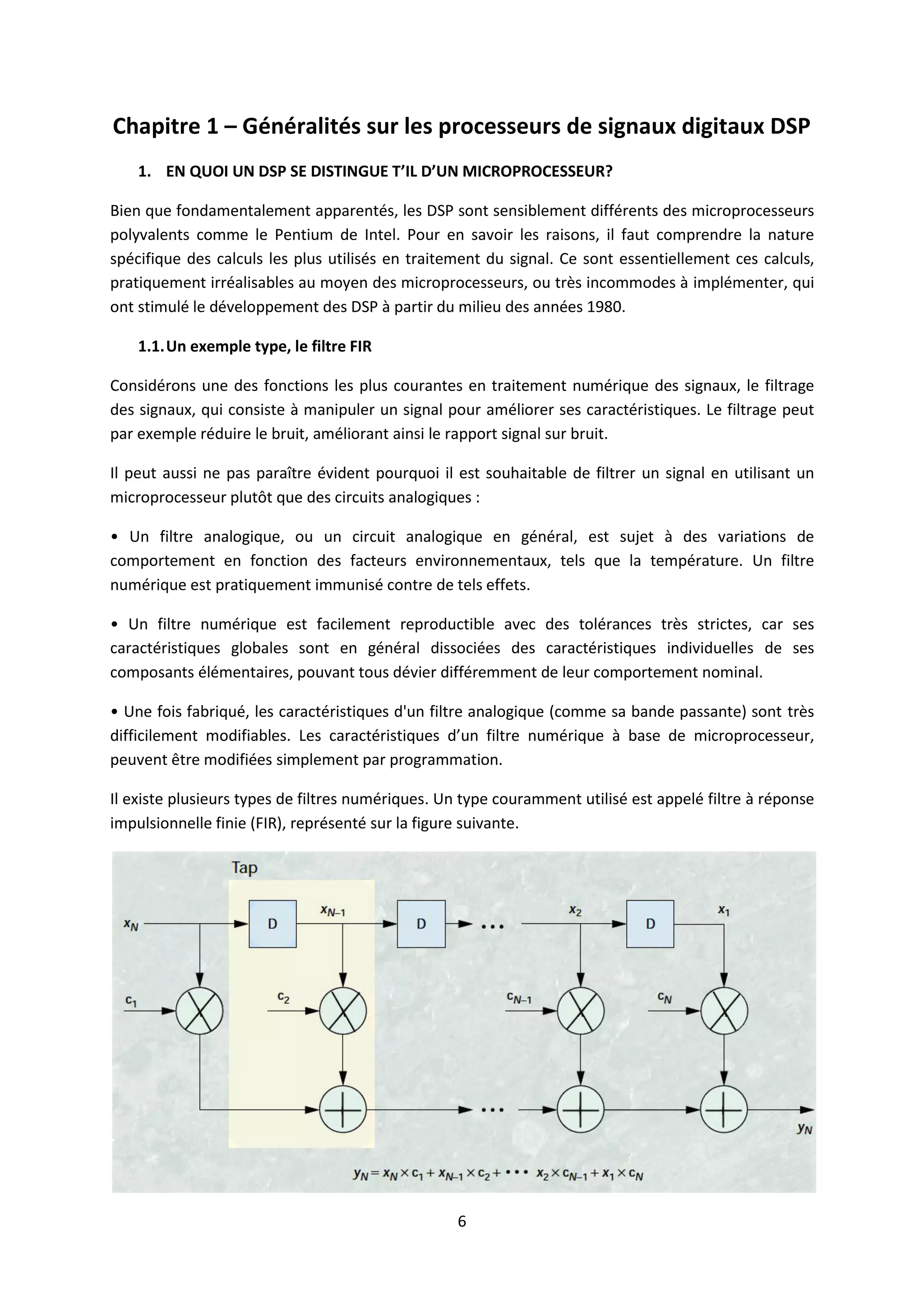 6
Chapitre 1 – Généralités sur les processeurs de signaux digitaux DSP
1. EN QUOI UN DSP SE DISTINGUE T’IL D’UN MICROPROCESSEUR?
Bien que fondamentalement apparentés, les DSP sont sensiblement différents des microprocesseurs
polyvalents comme le Pentium de Intel. Pour en savoir les raisons, il faut comprendre la nature
spécifique des calculs les plus utilisés en traitement du signal. Ce sont essentiellement ces calculs,
pratiquement irréalisables au moyen des microprocesseurs, ou très incommodes à implémenter, qui
ont stimulé le développement des DSP à partir du milieu des années 1980.
1.1.Un exemple type, le filtre FIR
Considérons une des fonctions les plus courantes en traitement numérique des signaux, le filtrage
des signaux, qui consiste à manipuler un signal pour améliorer ses caractéristiques. Le filtrage peut
par exemple réduire le bruit, améliorant ainsi le rapport signal sur bruit.
Il peut aussi ne pas paraître évident pourquoi il est souhaitable de filtrer un signal en utilisant un
microprocesseur plutôt que des circuits analogiques :
• Un filtre analogique, ou un circuit analogique en général, est sujet à des variations de
comportement en fonction des facteurs environnementaux, tels que la température. Un filtre
numérique est pratiquement immunisé contre de tels effets.
• Un filtre numérique est facilement reproductible avec des tolérances très strictes, car ses
caractéristiques globales sont en général dissociées des caractéristiques individuelles de ses
composants élémentaires, pouvant tous dévier différemment de leur comportement nominal.
• Une fois fabriqué, les caractéristiques d'un filtre analogique (comme sa bande passante) sont très
difficilement modifiables. Les caractéristiques d’un filtre numérique à base de microprocesseur,
peuvent être modifiées simplement par programmation.
Il existe plusieurs types de filtres numériques. Un type couramment utilisé est appelé filtre à réponse
impulsionnelle finie (FIR), représenté sur la figure suivante.
 
