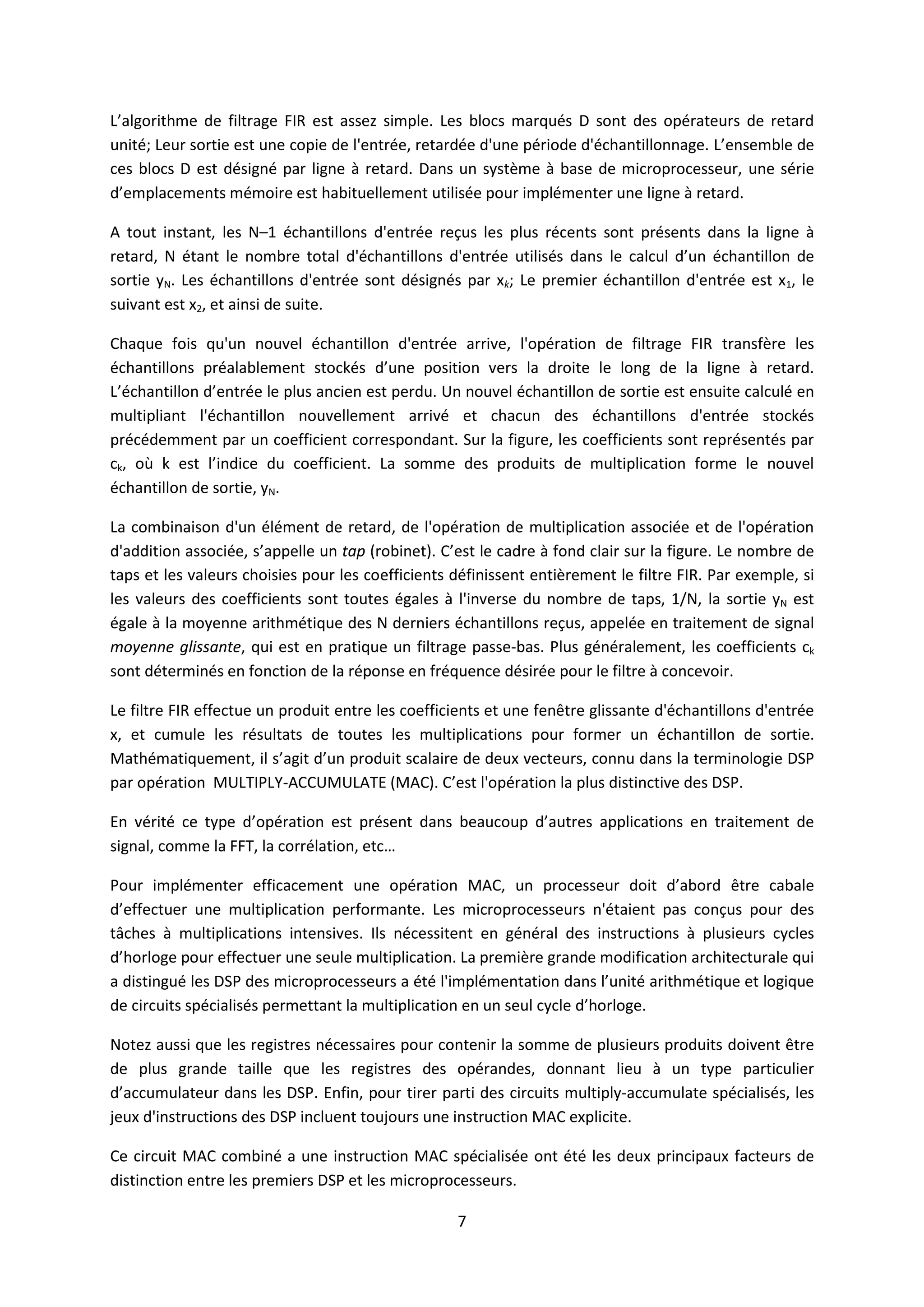 7
L’algorithme de filtrage FIR est assez simple. Les blocs marqués D sont des opérateurs de retard
unité; Leur sortie est une copie de l'entrée, retardée d'une période d'échantillonnage. L’ensemble de
ces blocs D est désigné par ligne à retard. Dans un système à base de microprocesseur, une série
d’emplacements mémoire est habituellement utilisée pour implémenter une ligne à retard.
A tout instant, les N–1 échantillons d'entrée reçus les plus récents sont présents dans la ligne à
retard, N étant le nombre total d'échantillons d'entrée utilisés dans le calcul d’un échantillon de
sortie yN. Les échantillons d'entrée sont désignés par xk; Le premier échantillon d'entrée est x1, le
suivant est x2, et ainsi de suite.
Chaque fois qu'un nouvel échantillon d'entrée arrive, l'opération de filtrage FIR transfère les
échantillons préalablement stockés d’une position vers la droite le long de la ligne à retard.
L’échantillon d’entrée le plus ancien est perdu. Un nouvel échantillon de sortie est ensuite calculé en
multipliant l'échantillon nouvellement arrivé et chacun des échantillons d'entrée stockés
précédemment par un coefficient correspondant. Sur la figure, les coefficients sont représentés par
ck, où k est l’indice du coefficient. La somme des produits de multiplication forme le nouvel
échantillon de sortie, yN.
La combinaison d'un élément de retard, de l'opération de multiplication associée et de l'opération
d'addition associée, s’appelle un tap (robinet). C’est le cadre à fond clair sur la figure. Le nombre de
taps et les valeurs choisies pour les coefficients définissent entièrement le filtre FIR. Par exemple, si
les valeurs des coefficients sont toutes égales à l'inverse du nombre de taps, 1/N, la sortie yN est
égale à la moyenne arithmétique des N derniers échantillons reçus, appelée en traitement de signal
moyenne glissante, qui est en pratique un filtrage passe-bas. Plus généralement, les coefficients ck
sont déterminés en fonction de la réponse en fréquence désirée pour le filtre à concevoir.
Le filtre FIR effectue un produit entre les coefficients et une fenêtre glissante d'échantillons d'entrée
x, et cumule les résultats de toutes les multiplications pour former un échantillon de sortie.
Mathématiquement, il s’agit d’un produit scalaire de deux vecteurs, connu dans la terminologie DSP
par opération MULTIPLY-ACCUMULATE (MAC). C’est l'opération la plus distinctive des DSP.
En vérité ce type d’opération est présent dans beaucoup d’autres applications en traitement de
signal, comme la FFT, la corrélation, etc…
Pour implémenter efficacement une opération MAC, un processeur doit d’abord être cabale
d’effectuer une multiplication performante. Les microprocesseurs n'étaient pas conçus pour des
tâches à multiplications intensives. Ils nécessitent en général des instructions à plusieurs cycles
d’horloge pour effectuer une seule multiplication. La première grande modification architecturale qui
a distingué les DSP des microprocesseurs a été l'implémentation dans l’unité arithmétique et logique
de circuits spécialisés permettant la multiplication en un seul cycle d’horloge.
Notez aussi que les registres nécessaires pour contenir la somme de plusieurs produits doivent être
de plus grande taille que les registres des opérandes, donnant lieu à un type particulier
d’accumulateur dans les DSP. Enfin, pour tirer parti des circuits multiply-accumulate spécialisés, les
jeux d'instructions des DSP incluent toujours une instruction MAC explicite.
Ce circuit MAC combiné a une instruction MAC spécialisée ont été les deux principaux facteurs de
distinction entre les premiers DSP et les microprocesseurs.
 