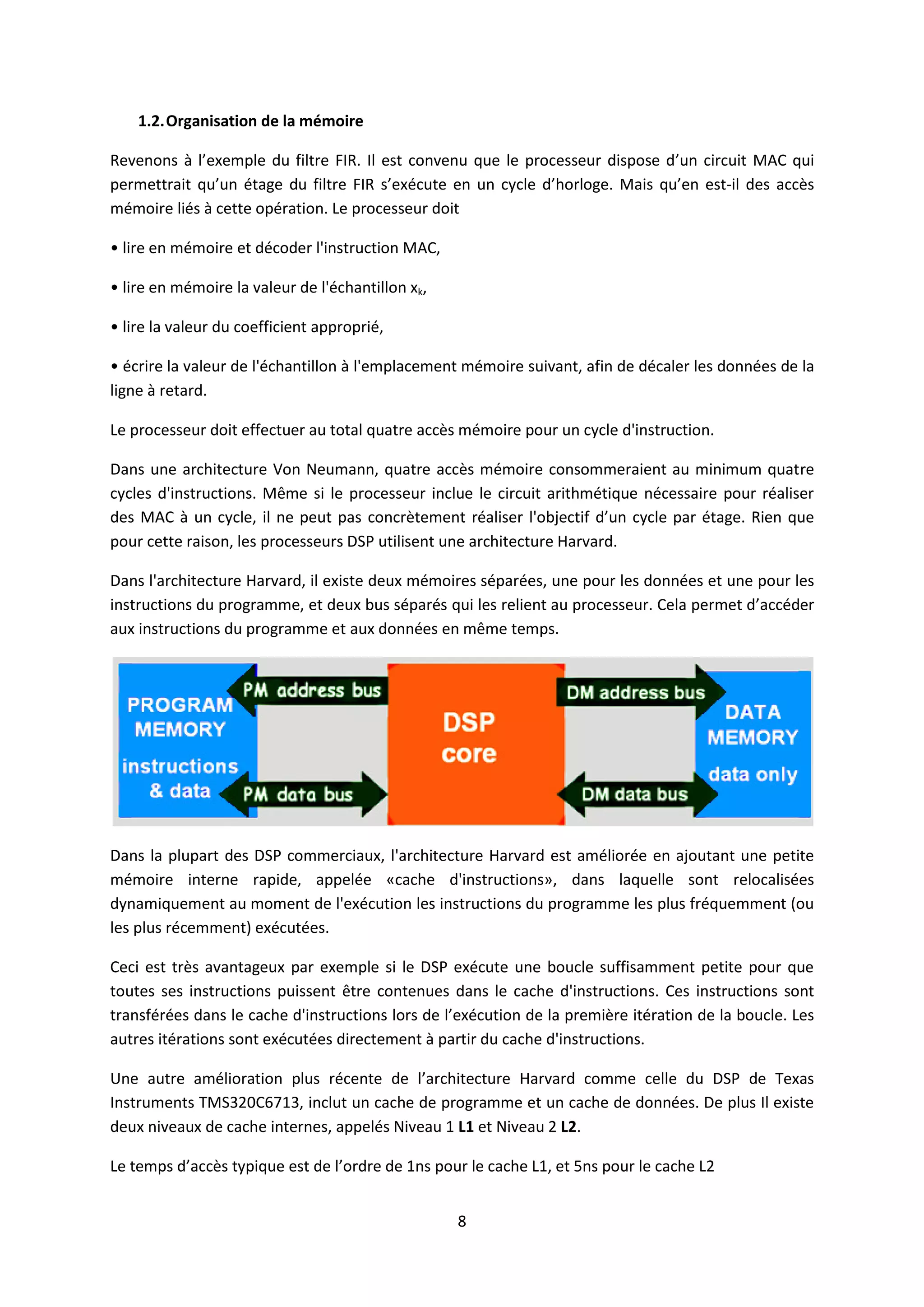 8
1.2.Organisation de la mémoire
Revenons à l’exemple du filtre FIR. Il est convenu que le processeur dispose d’un circuit MAC qui
permettrait qu’un étage du filtre FIR s’exécute en un cycle d’horloge. Mais qu’en est-il des accès
mémoire liés à cette opération. Le processeur doit
• lire en mémoire et décoder l'instruction MAC,
• lire en mémoire la valeur de l'échantillon xk,
• lire la valeur du coefficient approprié,
• écrire la valeur de l'échantillon à l'emplacement mémoire suivant, afin de décaler les données de la
ligne à retard.
Le processeur doit effectuer au total quatre accès mémoire pour un cycle d'instruction.
Dans une architecture Von Neumann, quatre accès mémoire consommeraient au minimum quatre
cycles d'instructions. Même si le processeur inclue le circuit arithmétique nécessaire pour réaliser
des MAC à un cycle, il ne peut pas concrètement réaliser l'objectif d’un cycle par étage. Rien que
pour cette raison, les processeurs DSP utilisent une architecture Harvard.
Dans l'architecture Harvard, il existe deux mémoires séparées, une pour les données et une pour les
instructions du programme, et deux bus séparés qui les relient au processeur. Cela permet d’accéder
aux instructions du programme et aux données en même temps.
Dans la plupart des DSP commerciaux, l'architecture Harvard est améliorée en ajoutant une petite
mémoire interne rapide, appelée «cache d'instructions», dans laquelle sont relocalisées
dynamiquement au moment de l'exécution les instructions du programme les plus fréquemment (ou
les plus récemment) exécutées.
Ceci est très avantageux par exemple si le DSP exécute une boucle suffisamment petite pour que
toutes ses instructions puissent être contenues dans le cache d'instructions. Ces instructions sont
transférées dans le cache d'instructions lors de l’exécution de la première itération de la boucle. Les
autres itérations sont exécutées directement à partir du cache d'instructions.
Une autre amélioration plus récente de l’architecture Harvard comme celle du DSP de Texas
Instruments TMS320C6713, inclut un cache de programme et un cache de données. De plus Il existe
deux niveaux de cache internes, appelés Niveau 1 L1 et Niveau 2 L2.
Le temps d’accès typique est de l’ordre de 1ns pour le cache L1, et 5ns pour le cache L2
 