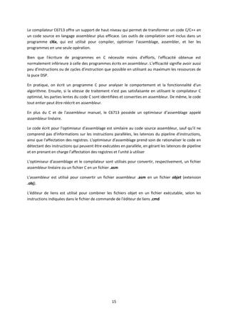 15
Le compilateur C6713 offre un support de haut niveau qui permet de transformer un code C/C++ en
un code source en langage assembleur plus efficace. Les outils de compilation sont inclus dans un
programme cl6x, qui est utilisé pour compiler, optimiser l’assemblage, assembler, et lier les
programmes en une seule opération.
Bien que l'écriture de programmes en C nécessite moins d'efforts, l'efficacité obtenue est
normalement inférieure à celle des programmes écrits en assembleur. L’efficacité signifie avoir aussi
peu d'instructions ou de cycles d'instruction que possible en utilisant au maximum les ressources de
la puce DSP.
En pratique, on écrit un programme C pour analyser le comportement et la fonctionnalité d'un
algorithme. Ensuite, si la vitesse de traitement n'est pas satisfaisante en utilisant le compilateur C
optimisé, les parties lentes du code C sont identifiées et converties en assembleur. De même, le code
tout entier peut être réécrit en assembleur.
En plus du C et de l'assembleur manuel, le C6713 possède un optimiseur d’assemblage appelé
assembleur linéaire.
Le code écrit pour l'optimiseur d'assemblage est similaire au code source assembleur, sauf qu’il ne
comprend pas d'informations sur les instructions parallèles, les latences du pipeline d'instructions,
ainsi que l'affectation des registres. L'optimiseur d'assemblage prend soin de rationaliser le code en
détectant des instructions qui peuvent être exécutées en parallèle, en gérant les latences de pipeline
et en prenant en charge l’affectation des registres et l'unité à utiliser
L'optimiseur d'assemblage et le compilateur sont utilisés pour convertir, respectivement, un fichier
assembleur linéaire ou un fichier C en un fichier .asm
L'assembleur est utilisé pour convertir un fichier assembleur .asm en un fichier objet (extension
.obj).
L'éditeur de liens est utilisé pour combiner les fichiers objet en un fichier exécutable, selon les
instructions indiquées dans le fichier de commande de l'éditeur de liens .cmd
 