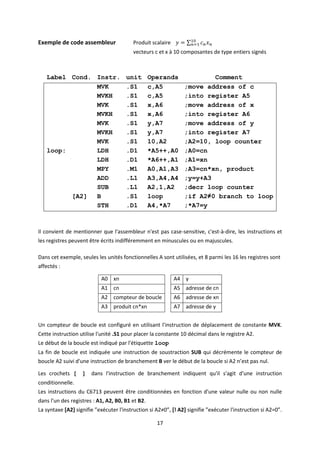 17
Exemple de code assembleur Produit scalaire 𝑦 = ∑ 𝑐𝑛𝑥𝑛
10
𝑛=1
vecteurs c et x à 10 composantes de type entiers signés
Label Cond. Instr. unit Operands Comment
MVK .S1 c,A5 ;move address of c
MVKH .S1 c,A5 ;into register A5
MVK .S1 x,A6 ;move address of x
MVKH .S1 x,A6 ;into register A6
MVK .S1 y,A7 ;move address of y
MVKH .S1 y,A7 ;into register A7
MVK .S1 10,A2 ;A2=10, loop counter
loop: LDH .D1 *A5++,A0 ;A0=cn
LDH .D1 *A6++,A1 ;A1=xn
MPY .M1 A0,A1,A3 ;A3=cn*xn, product
ADD .L1 A3,A4,A4 ;y=y+A3
SUB .L1 A2,1,A2 ;decr loop counter
[A2] B .S1 loop ;if A2≠0 branch to loop
STH .D1 A4,*A7 ;*A7=y
Il convient de mentionner que l'assembleur n'est pas case-sensitive, c'est-à-dire, les instructions et
les registres peuvent être écrits indifféremment en minuscules ou en majuscules.
Dans cet exemple, seules les unités fonctionnelles A sont utilisées, et 8 parmi les 16 les registres sont
affectés :
A0 xn A4 y
A1 cn A5 adresse de cn
A2 compteur de boucle A6 adresse de xn
A3 produit cn*xn A7 adresse de y
Un compteur de boucle est configuré en utilisant l'instruction de déplacement de constante MVK.
Cette instruction utilise l'unité .S1 pour placer la constante 10 décimal dans le registre A2.
Le début de la boucle est indiqué par l'étiquette loop
La fin de boucle est indiquée une instruction de soustraction SUB qui décrémente le compteur de
boucle A2 suivi d'une instruction de branchement B ver le début de la boucle si A2 n’est pas nul.
Les crochets [ ] dans l'instruction de branchement indiquent qu'il s'agit d'une instruction
conditionnelle.
Les instructions du C6713 peuvent être conditionnées en fonction d'une valeur nulle ou non nulle
dans l'un des registres : A1, A2, B0, B1 et B2.
La syntaxe [A2] signifie ”exécuter l'instruction si A2≠0”, [! A2] signifie ”exécuter l'instruction si A2=0”.
 