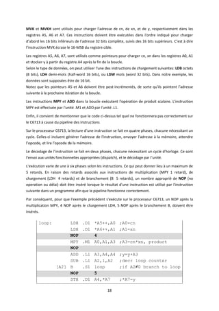 18
MVK et MVKH sont utilisés pour charger l'adresse de cn, de xn, et de y, respectivement dans les
registres A5, A6 et A7. Ces instructions doivent être exécutées dans l'ordre indiqué pour charger
d’abord les 16 bits inférieurs de l'adresse 32 bits complète, suivis des 16 bits supérieurs. C’est à dire
l’instruction MVK écrase le 16-MSB du registre cible.
Les registres A5, A6, A7, sont utilisés comme pointeurs pour charger cn, xn dans les registres A0, A1
et stocker y à partir du registre A4 après la fin de la boucle.
Selon le type de données, on peut utiliser l'une des instructions de chargement suivantes: LDB octets
(8 bits), LDH demi-mots (half-word 16 bits), ou LDW mots (word 32 bits). Dans notre exemple, les
données sont supposées être de 16 bit.
Notez que les pointeurs A5 et A6 doivent être post-incrémentés, de sorte qu'ils pointent l’adresse
suivante à la prochaine itération de la boucle.
Les instructions MPY et ADD dans la boucle exécutent l'opération de produit scalaire. L'instruction
MPY est effectuée par l'unité .M1 et ADD par l'unité .L1.
Enfin, il convient de mentionner que le code ci-dessus tel quel ne fonctionnera pas correctement sur
le C6713 à cause du pipeline des instructions
Sur le processeur C6713, la lecture d’une instruction se fait en quatre phases, chacune nécessitant un
cycle. Celles-ci incluent générer l'adresse de l'instruction, envoyer l'adresse à la mémoire, attendre
l’opcode, et lire l'opcode de la mémoire.
Le décodage de l’instruction se fait en deux phases, chacune nécessitant un cycle d'horloge. Ce sont
l'envoi aux unités fonctionnelles appropriées (dispatch), et le décodage par l’unité.
L'exécution varie de une à six phases selon les instructions. Ce qui peut donner lieu à un maximum de
5 retards. En raison des retards associés aux instructions de multiplication (MPY 1 retard), de
chargement (LDH 4 retards) et de branchement (B 5 retards), un nombre approprié de NOP (no
operation ou délai) doit être inséré lorsque le résultat d'une instruction est utilisé par l'instruction
suivante dans un programme afin que le pipeline fonctionne correctement.
Par conséquent, pour que l'exemple précédent s'exécute sur le processeur C6713, un NOP après la
multiplication MPY, 4 NOP après le chargement LDH, 5 NOP après le branchement B, doivent être
insérés.
loop: LDH .D1 *A5++,A0 ;A0=cn
LDH .D1 *A6++,A1 ;A1=xn
NOP 4
MPY .M1 A0,A1,A3 ;A3=cn*xn, product
NOP
ADD .L1 A3,A4,A4 ;y=y+A3
SUB .L1 A2,1,A2 ;decr loop counter
[A2] B .S1 loop ;if A2≠0 branch to loop
NOP 5
STH .D1 A4,*A7 ;*A7=y
 