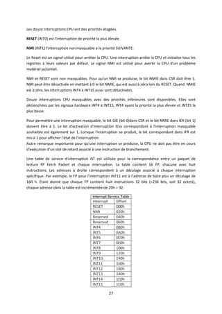 27
Les douze interruptions CPU ont des priorités étagées.
RESET (INT0) est l'interruption de priorité la plus élevée.
NMI (INT1) l'interruption non masquable a la priorité SUIVANTE.
Le Reset est un signal utilisé pour arrêter la CPU. Une interruption arrête la CPU et initialise tous les
registres à leurs valeurs par défaut. Le signal NMI est utilisé pour avertir la CPU d'un problème
matériel potentiel.
NMI et RESET sont non masquables. Pour qu'un NMI se produise, le bit NMIE dans CSR doit être 1.
NMI peut être désactivée en mettant à 0 le bit NMIE, qui est aussi à zéro lors du RESET. Quand NMIE
est à zéro, les interruptions INT4 à INT15 aussi sont désactivées.
Douze interruptions CPU masquables avec des priorités inférieures sont disponibles. Elles sont
déclenchées par les signaux hardware INT4 à INT15, INT4 ayant la priorité la plus élevée et INT15 la
plus basse.
Pour permettre une interruption masquable, le bit GIE (bit 0)dans CSR et le bit NMIE dans IER (bit 1)
doivent être à 1. Le bit d'activation d'interruption IExx correspondant à l'interruption masquable
souhaitée est également sur 1. Lorsque l'interruption se produit, le bit correspondant dans IFR est
mis à 1 pour afficher l'état de l'interruption.
Autre remarque importante pour qu'une interruption se produise, la CPU ne doit pas être en cours
d’exécution d’un slot de retard associé à une instruction de branchement.
Une table de service d'interruption IST est utilisée pour la correspondance entre un paquet de
lecture FP Fetch Packet et chaque interruption. La table contient 16 FP, chacune avec huit
instructions. Les adresses à droite correspondent à un décalage associé à chaque interruption
spécifique. Par exemple, le FP pour l'interruption INT11 est à l’adresse de base plus un décalage de
160 h. Étant donné que chaque FP contient huit instructions 32 bits (=256 bits, soit 32 octets),
chaque adresse dans la table est incrémentée de 20h = 32.
Interrupt Service Table
Interrupt Offset
RESET 000h
NMI 020h
Reserved 040h
Reserved 060h
INT4 080h
INT5 0A0h
INT6 0C0h
INT7 0E0h
INT8 100h
INT9 120h
INT10 140h
INT11 160h
INT12 180h
INT13 1A0h
INT14 1C0h
INT15 1E0h
 