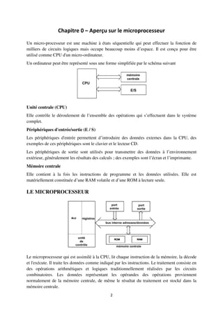 2
Chapitre 0 – Aperçu sur le microprocesseur
Un micro-processeur est une machine à états séquentielle qui peut effectuer la fonction de
milliers de circuits logiques mais occupe beaucoup moins d’espace. Il est conçu pour être
utilisé comme CPU d'un micro-ordinateur.
Un ordinateur peut être représenté sous une forme simplifiée par le schéma suivant
Unité centrale (CPU)
Elle contrôle le déroulement de l’ensemble des opérations qui s’effectuent dans le système
complet.
Périphériques d'entrée/sortie (E / S)
Les périphériques d'entrée permettent d’introduire des données externes dans la CPU, des
exemples de ces périphériques sont le clavier et le lecteur CD.
Les périphériques de sortie sont utilisés pour transmettre des données à l’environnement
extérieur, généralement les résultats des calculs ; des exemples sont l’écran et l’imprimante.
Mémoire centrale
Elle contient à la fois les instructions de programme et les données utilisées. Elle est
matériellement constituée d’une RAM volatile et d’une ROM à lecture seule.
LE MICROPROCESSEUR
Le microprocesseur qui est assimilé à la CPU, lit chaque instruction de la mémoire, la décode
et l'exécute. Il traite les données comme indiqué par les instructions. Le traitement consiste en
des opérations arithmétiques et logiques traditionnellement réalisées par les circuits
combinatoires. Les données représentant les opérandes des opérations proviennent
normalement de la mémoire centrale, de même le résultat du traitement est stocké dans la
mémoire centrale.
 