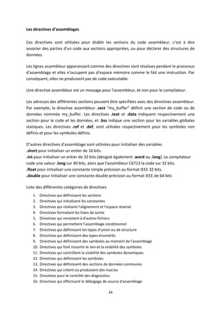 34
Les directives d’assemblages
Ces directives sont utilisées pour établir les sections du code assembleur, c’est à dire
associer des parties d'un code aux sections appropriées, ou pour déclarer des structures de
données.
Les lignes assembleur apparaissant comme des directives sont résolues pendant le processus
d'assemblage et elles n'occupent pas d'espace mémoire comme le fait une instruction. Par
conséquent, elles ne produisent pas de code exécutable.
Une directive assembleur est un message pour l'assembleur, et non pour le compilateur.
Les adresses des différentes sections peuvent être spécifiées avec des directives assembleur.
Par exemple, la directive assembleur .sect "my_buffer" définit une section de code ou de
données nommée my_buffer. Les directives .text et .data indiquent respectivement une
section pour le code et les données, et .bss indique une section pour les variables globales
statiques. Les directives .ref et .def, sont utilisées respectivement pour les symboles non
définis et pour les symboles définis.
D’autres directives d'assemblage sont utilisées pour initialiser des variables
.short pour initialiser un entier de 16 bits.
.int pour initialiser un entier de 32 bits (désigné également .word ou .long). Le compilateur
code une valeur .long sur 40 bits, alors que l'assembleur C6713 la code sur 32 bits.
.float pour initialiser une constante simple précision au format IEEE 32 bits.
.double pour initialiser une constante double précision au format IEEE de 64 bits
Liste des différentes catégories de directives
1. Directives qui définissent les sections
2. Directives qui initialisent les constantes
3. Directives qui réalisent l'alignement et l'espace réservé
4. Directives formatant les listes de sortie
5. Directives qui renvoient à d'autres fichiers
6. Directives qui permettent l'assemblage conditionnel
7. Directives qui définissent les types d'union ou de structure
8. Directives qui définissent des types énumérés
9. Directives qui définissent des symboles au moment de l'assemblage
10. Directives qui font ressortir le lien et la visibilité des symboles
11. Directives qui contrôlent la visibilité des symboles dynamiques
12. Directives qui définissent les symboles
13. Directives qui définissent des sections de données communes
14. Directives qui créent ou produisent des macros
15. Directives pour le contrôle des diagnostics
16. Directives qui effectuent le débogage de source d'assemblage
 