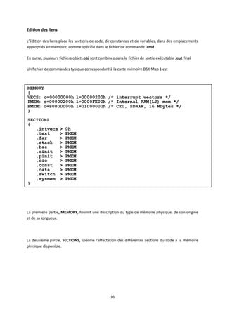 36
Edition des liens
L’édition des liens place les sections de code, de constantes et de variables, dans des emplacements
appropriés en mémoire, comme spécifié dans le fichier de commande .cmd
En outre, plusieurs fichiers objet .obj sont combinés dans le fichier de sortie exécutable .out final
Un fichier de commandes typique correspondant à la carte mémoire DSK Map 1 est
La première partie, MEMORY, fournit une description du type de mémoire physique, de son origine
et de sa longueur.
La deuxième partie, SECTIONS, spécifie l'affectation des différentes sections du code à la mémoire
physique disponible.
MEMORY
{
VECS: o=00000000h l=00000200h /* interrupt vectors */
PMEM: o=00000200h l=0000FE00h /* Internal RAM(L2) mem */
BMEM: o=80000000h l=01000000h /* CE0, SDRAM, 16 Mbytes */
}
SECTIONS
{
.intvecs > 0h
.text > PMEM
.far > PMEM
.stack > PMEM
.bss > PMEM
.cinit > PMEM
.pinit > PMEM
.cio > PMEM
.const > PMEM
.data > PMEM
.switch > PMEM
.sysmem > PMEM
}
 