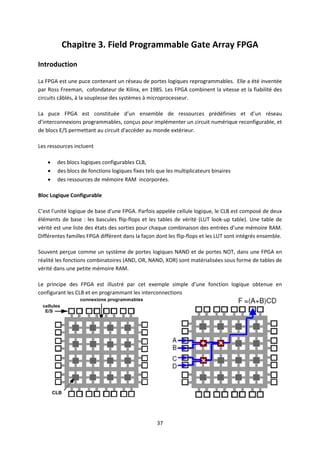37
Chapitre 3. Field Programmable Gate Array FPGA
Introduction
La FPGA est une puce contenant un réseau de portes logiques reprogrammables. Elle a été inventée
par Ross Freeman, cofondateur de Xilinx, en 1985. Les FPGA combinent la vitesse et la fiabilité des
circuits câblés, à la souplesse des systèmes à microprocesseur.
La puce FPGA est constituée d’un ensemble de ressources prédéfinies et d’un réseau
d’interconnexions programmables, conçus pour implémenter un circuit numérique reconfigurable, et
de blocs E/S permettant au circuit d'accéder au monde extérieur.
Les ressources incluent
 des blocs logiques configurables CLB,
 des blocs de fonctions logiques fixes tels que les multiplicateurs binaires
 des ressources de mémoire RAM incorporées.
Bloc Logique Configurable
C’est l'unité logique de base d'une FPGA. Parfois appelée cellule logique, le CLB est composé de deux
éléments de base : les bascules flip-flops et les tables de vérité (LUT look-up table). Une table de
vérité est une liste des états des sorties pour chaque combinaison des entrées d’une mémoire RAM.
Différentes familles FPGA diffèrent dans la façon dont les flip-flops et les LUT sont intégrés ensemble.
Souvent perçue comme un système de portes logiques NAND et de portes NOT, dans une FPGA en
réalité les fonctions combinatoires (AND, OR, NAND, XOR) sont matérialisées sous forme de tables de
vérité dans une petite mémoire RAM.
Le principe des FPGA est illustré par cet exemple simple d’une fonction logique obtenue en
configurant les CLB et en programmant les interconnections
 