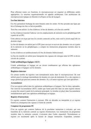 3
Pour effectuer toutes ces fonctions, le microprocesseur est organisé en différentes unités
appropriées. La structure organisationnelle est appelée architecture. Une architecture de
microprocesseur typique est illustrée à la Figure en bas de la page2.
Les bus internes
Ces bus permettent l'échange de mots binaires entre les unités. Un bus possède une ligne par
bit et l'échange des bits se fait en parallèle.
Trois bus sont utilisés. Le bus d'adresse, le bus de données, et le bus de contrôle
Le bus d'adresse transmet l'adresse vers les emplacements de mémoire ou les périphérique E/S
à partir de la CPU.
Cette adresse est reçue par tous les circuits connectés au bus, mais seul le circuit auqel elle est
destinée réagit
Le bus de données est utilisé par le CPU pour envoyer et recevoir des données vers et à partir
de la mémoire ou les périphériques, y compris les instructions programme stockées dans la
mémoire.
Le bus d'adresse est unidirectionnel et le bus de données bidirectionnel.
Le bus de contrôle est utilisé pour transporter des signaux de consigne entre le CPU et divers
circuits du système.
Unité arithmétique-logique (ALU)
L'unité arithmétique et logique est un circuit combinatoire qui effectue des opérations
arithmétiques et logiques sur les données.
Registres internes
Un certain nombre de registres sont normalement inclus dans le microprocesseur. Ils sont
utilisés pour le stockage intermédiaire de données en cours de traitement. Il y a des registres à
usage général qui peuvent contenir des données. Il y a d’autres registres qui sont spécialisés :
Accumulateur
C'est un registre utilisé dans les opérations arithmétiques et logiques. Sur les deux opérandes,
l'un vient de l'accumulateur (ACC), tandis que l'autre peut être dans un autre registre interne
ou peut être amené à partir de la mémoire principale. Le résultat est placé dans l'accumulateur
immédiatement après une opération arithmétique ou logique.
Registre d'instructions
Ce registre contient l'instruction à exécuter. Elle est décodée ou interprétée et ce registre
fournit en conséquence des signaux à l'unité de contrôle
Compteur de programme PC
C'est un registre qui contient l'adresse de la prochaine instruction à exécuter, qui sera
transférée de la mémoire centrale au registre d'instructions. Les instructions de programme
stockées dans la mémoire centrale s’exécutent dans l'ordre séquentiel. Normalement ce
registre est incrémenté après la lecture de chaque instruction. Cependant, certaines
 