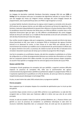 39
Outils de conception FPGA
Les langages de description matérielle (Hardware Description Language HDL) tels que VHDL et
Verilog sont les principaux outils pour la conception des algorithmes exécutés sur la puce FPGA. Ce
sont des langages bas niveau qui intègrent certains avantages des autres langages textuels de
programmation, avec la particularité que dans une FPGA il s’agit d'organiser un circuit.
La syntaxe hybride résultante nécessite que les signaux soient mappés ou connectés entre des ports
d'E/S externes et les signaux internes, qui sont câblés aux fonctions qui forment les algorithmes. Ces
fonctions s'exécutent séquentiellement et peuvent faire référence à d'autres fonctions dans la FPGA.
Ce parallélisme naturel de l'exécution des tâches dans une FPGA est difficile à visualiser dans un flot
séquentiel d’instructions ligne par ligne. Les HDL diffèrent considérablement des autres langages
textuels du fait qu'ils sont basés sur un modèle de flot de données où les E/S sont connectées à une
série de blocs fonctionnels par le biais des signaux.
Pour vérifier ensuite la logique créée par le programme, la pratique courante est d'écrire des bancs
d'essai (benchtest) en HDL, pour tester la conception FPGA en introduisant des signaux d’entrées
(stimuli) et en observant les sorties. Le banc d'essai et le code FPGA sont exécutés dans un
environnement de simulation qui modélise aussi le comportement de synchronisation et affiche tous
les signaux d'entrée et de sortie. Le processus de création du banc de test HDL et l'exécution de la
simulation nécessitent souvent plus de temps que la création du programme HDL d'origine.
Une fois la conception et sa vérification réussies, elle doit être compilée et synthétisée en un fichier
de configuration ou un fichier de programmation bitstream qui contient des informations sur la façon
dont les composants doivent être câblés ensemble. Ceci peut prendre plusieurs étapes complexes,
où souvent il faut spécifier un mappage entre les noms de signaux et les broches de la puce FPGA.
Module LabVIEW FPGA
L'émergence d'outils graphiques de conception tels que LabVIEW, a supprimé certaines difficultés
majeures du processus de conception HDL, telles que la synchronisation des signaux.
L'environnement de programmation LabVIEW est parfaitement adapté à la programmation FPGA car
il représente explicitement le parallélisme et le flot de données, de sorte que même les utilisateurs
inexpérimentés peuvent développer la technologie FPGA.
En plus, on peut insérer des codes VHDL existants dans un programme LabVIEW
Flot de conception
Nous supposons que le concepteur dispose d'un ensemble de spécifications pour le circuit qui doit
être généré.
La première étape consiste à écrire un code VHDL conforme à ces spécifications. Le code doit être
enregistré dans un fichier texte avec l'extension .vhd et le même nom que celui de son entité
principale.
Ensuite, le code est compilé à l'aide d'un outil de synthèse (Modelsim, etc…). Plusieurs fichiers sont
générés au cours du processus de compilation. Le synthétiseur décompose le code selon les
structures matérielles disponibles dans un composant choisi, de sorte que lors du placement et
 
