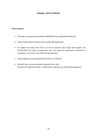 42
Annexe - SUJET DU DEVOIR
TRAVAIL DEMANDE
 Concevoir un programme assembleur TMS320C6713 qui implémente le filtre FIR
 Utiliser Code Composer Studio comme outil de développement
 Un rapport écrit devra être remis à la fin du semestre dans lequel devra figurer une
retranscription du code du programme, ainsi que toutes les explications concernant sa
conception, sa structure, et les détails de son exécution
 Votre programme sera éventuellement testé sur un DSP réel
 Facultatif, pour ceux qui voudraient augmenter leur note :
Proposer une application Audio, ou Multimédia en général, qui utilise votre programme
 