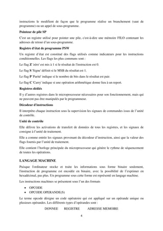 4
instructions le modifient de façon que le programme réalise un branchement (saut de
programme) ou un appel de sous-programme.
Pointeur de pile SP
C'est un registre utilisé pour pointer une pile, c'est-à-dire une mémoire FILO contenant les
adresses de retour d’un sous-programme.
Registre d'état de programme PSW
Un registre d’état est constitué des flags utilisés comme indicateurs pour les instructions
conditionnelles. Les flags les plus communs sont :
Le flag Z 'zéro' est mis à 1 si le résultat de l'instruction est 0.
Le flag S 'Signe' définit si le MSB du résultat est 1.
Le flag P 'Parité' indique si le nombre de bits dans le résultat est pair.
Le flag C 'Carry' indique si une opération arithmétique donne lieu à un report.
Registres dédiés
Il y d’autres registres dans le microprocesseur nécessaires pour son fonctionnement, mais qui
ne peuvent pas être manipulés par le programmeur.
Décodeur d'instructions
Il interprète chaque instruction sous la supervision les signaux de commandes issus de l’unité
de contrôle.
Unité de contrôle
Elle délivre les activations de transfert de données de tous les registres, et les signaux de
consigne à l’unité de traitement.
Elle a comme entrée les signaux provenant du décodeur d’instruction, ainsi que la valeur des
flags fournis par l’unité de traitement.
Elle contient l’horloge principale du microprocesseur qui génère le rythme de séquencement
de toutes les opérations.
LANGAGE MACHINE
Puisque l'ordinateur stocke et traite les informations sous forme binaire seulement,
l'instruction de programme est encodée en binaire, avec la possibilité de l’exprimer en
hexadécimal, pas plus. Un programme sous cette forme est représenté en langage machine.
Les instructions machines se présentent sous l’un des formats
 OPCODE
 OPCODE OPERANDE(S)
Le terme opcode désigne un code opératoire qui est appliqué sur un opérande unique ou
plusieurs opérandes. Les différents types d’opérandes sont :
DONNEE REGISTRE ADRESSE MEMOIRE
 