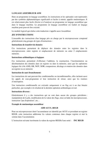 5
LANGAGE ASSEMBLEUR ASM
Dans un programme en langage assembleur, les instructions et les opérandes sont représentés
par des symboles alphanumériques significatifs et faciles à retenir, appelés mnémoniques. Il
est relativement plus facile d'écrire et d’analyser un programme en langage assembleur que
dans le langage machine. Le programme en langage assembleur est traduit en langage
machine pour pouvoir être exécuté.
Le module logiciel qui réalise cette traduction s’appelle aussi Assembleur
JEU D'INSTRUCTIONS
L'ensemble des instructions d'un langage pris en charge par le microprocesseur comprend
généralement cinq groupes de types d'instructions :
Instructions de transfert de données
Ces instructions permettent de déplacer des données entre les registres dans le
microprocesseur, entre registre et emplacement de mémoire ou entre 2 emplacements
mémoire.
Instructions arithmétiques et logiques
Ces instructions permettent d’effectuer l’addition, la soustraction, l’incrémentation ou
décrémentation des données dans un registre ou dans la mémoire, ainsi que les opérations
logiques bit à bit AND, OR, NOT, XOR, comparaison, décalage et rotation des données dans
un registre ou en mémoire
Instruction de saut (branchement)
Les instructions de saut peuvent être conditionnelles ou inconditionnelles, elles incluent aussi
les appels de sous-programme et leur instruction de retour, ainsi que les routines
d’interruption.
Une instruction conditionnelle est exécutée uniquement si un flag est à un état binaire
particulier, par exemple si le résultat de la dernière opération arithmétique est nul.
Instructions diverses :
Généralement il y a des instructions qui ne sont dans aucun des groupes précédents :
manipulation de la pile, modification de la valeur des flags, mise en halte du microprocesseur,
instruction "pas d'opération", etc…
Exemple de mnémonique assembleur
ADD ACCU, REGB
Pour un microprocesseur dont l’accumulateur est identifié par ACCU et possédant un registre
REGB, cette instruction additionne les valeurs contenues dans chaque registre et met la
somme dans l’accumulateur.
L’instruction suivante incrémente la valeur du registre REGB d’une unité : INC REGB
 