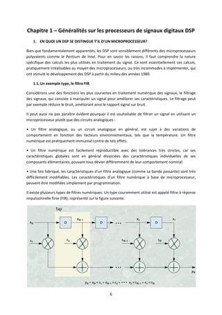 6
Chapitre 1 – Généralités sur les processeurs de signaux digitaux DSP
1. EN QUOI UN DSP SE DISTINGUE T’IL D’UN MICROPROCESSEUR?
Bien que fondamentalement apparentés, les DSP sont sensiblement différents des microprocesseurs
polyvalents comme le Pentium de Intel. Pour en savoir les raisons, il faut comprendre la nature
spécifique des calculs les plus utilisés en traitement du signal. Ce sont essentiellement ces calculs,
pratiquement irréalisables au moyen des microprocesseurs, ou très incommodes à implémenter, qui
ont stimulé le développement des DSP à partir du milieu des années 1980.
1.1.Un exemple type, le filtre FIR
Considérons une des fonctions les plus courantes en traitement numérique des signaux, le filtrage
des signaux, qui consiste à manipuler un signal pour améliorer ses caractéristiques. Le filtrage peut
par exemple réduire le bruit, améliorant ainsi le rapport signal sur bruit.
Il peut aussi ne pas paraître évident pourquoi il est souhaitable de filtrer un signal en utilisant un
microprocesseur plutôt que des circuits analogiques :
• Un filtre analogique, ou un circuit analogique en général, est sujet à des variations de
comportement en fonction des facteurs environnementaux, tels que la température. Un filtre
numérique est pratiquement immunisé contre de tels effets.
• Un filtre numérique est facilement reproductible avec des tolérances très strictes, car ses
caractéristiques globales sont en général dissociées des caractéristiques individuelles de ses
composants élémentaires, pouvant tous dévier différemment de leur comportement nominal.
• Une fois fabriqué, les caractéristiques d'un filtre analogique (comme sa bande passante) sont très
difficilement modifiables. Les caractéristiques d’un filtre numérique à base de microprocesseur,
peuvent être modifiées simplement par programmation.
Il existe plusieurs types de filtres numériques. Un type couramment utilisé est appelé filtre à réponse
impulsionnelle finie (FIR), représenté sur la figure suivante.
 