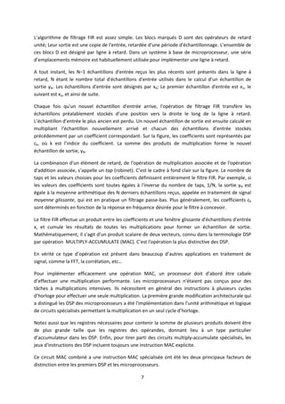 7
L’algorithme de filtrage FIR est assez simple. Les blocs marqués D sont des opérateurs de retard
unité; Leur sortie est une copie de l'entrée, retardée d'une période d'échantillonnage. L’ensemble de
ces blocs D est désigné par ligne à retard. Dans un système à base de microprocesseur, une série
d’emplacements mémoire est habituellement utilisée pour implémenter une ligne à retard.
A tout instant, les N–1 échantillons d'entrée reçus les plus récents sont présents dans la ligne à
retard, N étant le nombre total d'échantillons d'entrée utilisés dans le calcul d’un échantillon de
sortie yN. Les échantillons d'entrée sont désignés par xk; Le premier échantillon d'entrée est x1, le
suivant est x2, et ainsi de suite.
Chaque fois qu'un nouvel échantillon d'entrée arrive, l'opération de filtrage FIR transfère les
échantillons préalablement stockés d’une position vers la droite le long de la ligne à retard.
L’échantillon d’entrée le plus ancien est perdu. Un nouvel échantillon de sortie est ensuite calculé en
multipliant l'échantillon nouvellement arrivé et chacun des échantillons d'entrée stockés
précédemment par un coefficient correspondant. Sur la figure, les coefficients sont représentés par
ck, où k est l’indice du coefficient. La somme des produits de multiplication forme le nouvel
échantillon de sortie, yN.
La combinaison d'un élément de retard, de l'opération de multiplication associée et de l'opération
d'addition associée, s’appelle un tap (robinet). C’est le cadre à fond clair sur la figure. Le nombre de
taps et les valeurs choisies pour les coefficients définissent entièrement le filtre FIR. Par exemple, si
les valeurs des coefficients sont toutes égales à l'inverse du nombre de taps, 1/N, la sortie yN est
égale à la moyenne arithmétique des N derniers échantillons reçus, appelée en traitement de signal
moyenne glissante, qui est en pratique un filtrage passe-bas. Plus généralement, les coefficients ck
sont déterminés en fonction de la réponse en fréquence désirée pour le filtre à concevoir.
Le filtre FIR effectue un produit entre les coefficients et une fenêtre glissante d'échantillons d'entrée
x, et cumule les résultats de toutes les multiplications pour former un échantillon de sortie.
Mathématiquement, il s’agit d’un produit scalaire de deux vecteurs, connu dans la terminologie DSP
par opération MULTIPLY-ACCUMULATE (MAC). C’est l'opération la plus distinctive des DSP.
En vérité ce type d’opération est présent dans beaucoup d’autres applications en traitement de
signal, comme la FFT, la corrélation, etc…
Pour implémenter efficacement une opération MAC, un processeur doit d’abord être cabale
d’effectuer une multiplication performante. Les microprocesseurs n'étaient pas conçus pour des
tâches à multiplications intensives. Ils nécessitent en général des instructions à plusieurs cycles
d’horloge pour effectuer une seule multiplication. La première grande modification architecturale qui
a distingué les DSP des microprocesseurs a été l'implémentation dans l’unité arithmétique et logique
de circuits spécialisés permettant la multiplication en un seul cycle d’horloge.
Notez aussi que les registres nécessaires pour contenir la somme de plusieurs produits doivent être
de plus grande taille que les registres des opérandes, donnant lieu à un type particulier
d’accumulateur dans les DSP. Enfin, pour tirer parti des circuits multiply-accumulate spécialisés, les
jeux d'instructions des DSP incluent toujours une instruction MAC explicite.
Ce circuit MAC combiné a une instruction MAC spécialisée ont été les deux principaux facteurs de
distinction entre les premiers DSP et les microprocesseurs.
 