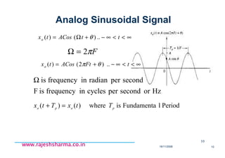 18/11/2008 10
www.rajeshsharma.co.inwww.rajeshsharma.co.inwww.rajeshsharma.co.inwww.rajeshsharma.co.in
Analog Sinusoidal Signal
10
∞<<∞−+Ω= ttACostxa ..)()( θ
Fπ2=Ω
∞<<∞−+= tFtACostxa ..)2()( θπ
HzorsecondpercyclesinfrequencyisF
secondperradianinfrequencyisΩ
PeriodlFundamentaiswhere)()( papa
TtxTtx =+
 