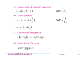 18/11/2008 102
www.rajeshsharma.co.inwww.rajeshsharma.co.inwww.rajeshsharma.co.inwww.rajeshsharma.co.in
(5) Conjugation of Complex Sequence
(6) Time-Reversal
(7) Convolution-Integration
XRROCzXnx =↔ )(][ ***
)
1
(][
1
)
1
(][ *
**
z
Xnx
R
ROC
z
Xnx
X
↔−
=↔−
)()(][*][ 2121 zXzXnxnx ↔
(8) Initial Value Theorem
)(lim]0[ zXx
z ∞→
=
 