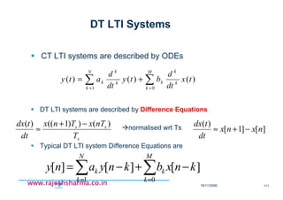 18/11/2008 111
www.rajeshsharma.co.inwww.rajeshsharma.co.inwww.rajeshsharma.co.inwww.rajeshsharma.co.in
DT LTI Systems
CT LTI systems are described by ODEs
∑∑ ==
+=
M
k
k
k
k
N
k
k
k
k tx
dt
d
bty
dt
d
aty
01
)()()(
DT LTI systems are described by Difference Equations
s
ss
T
nTxTnx
dt
tdx )())1(()( −+
≈ • normalised wrt Ts ][]1[
)(
nxnx
dt
tdx
−+≈
Typical DT LTI system Difference Equations are
∑∑ ==
−+−=
M
k
k
N
k
k knxbknyany
01
][][][
 