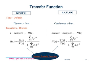 18/11/2008 113
www.rajeshsharma.co.inwww.rajeshsharma.co.inwww.rajeshsharma.co.inwww.rajeshsharma.co.in
DIGITALDIGITAL ANALOGANALOG
Time - Domain
Transform - Domain
Discrete – time Continuous - time
∑
∑
=
−
=
−
−
==
−
N
k
k
k
M
k
k
k
za
zb
zX
zY
zH
zHtransformz
1
0
1
)(
)(
)(
)(,
∑
∑
=
−
=
−
−
==
−
N
k
k
k
M
k
k
k
sa
sb
sX
sY
sH
sHtransformLaplace
1
0
1
)(
)(
)(
)(,
System Transfer Function
Transfer Function
 