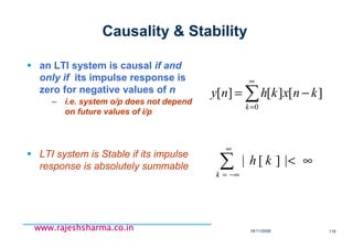 18/11/2008 116
www.rajeshsharma.co.inwww.rajeshsharma.co.inwww.rajeshsharma.co.inwww.rajeshsharma.co.in
Causality & Stability
an LTI system is causal if and
only if its impulse response is
zero for negative values of n
– i.e. system o/p does not depend
on future values of i/p
LTI system is Stable if its impulse
response is absolutely summable
∑
∞
=
−=
0
][][][
k
knxkhny
∞<∑
∞
−∞=
|][|
k
kh
 