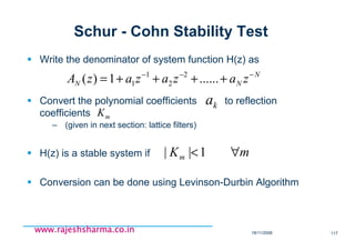 18/11/2008 117
www.rajeshsharma.co.inwww.rajeshsharma.co.inwww.rajeshsharma.co.inwww.rajeshsharma.co.in
Schur - Cohn Stability Test
Write the denominator of system function H(z) as
Convert the polynomial coefficients to reflection
coefficients
– (given in next section: lattice filters)
H(z) is a stable system if
Conversion can be done using Levinson-Durbin Algorithm
N
NN zazazazA −−−
++++= ......1)( 2
2
1
1
ka
mK
mKm ∀<1||
 