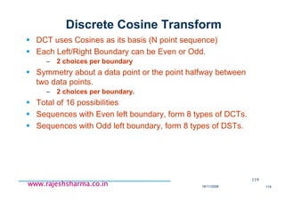 18/11/2008 119
www.rajeshsharma.co.inwww.rajeshsharma.co.inwww.rajeshsharma.co.inwww.rajeshsharma.co.in
Discrete Cosine Transform
DCT uses Cosines as its basis (N point sequence)
Each Left/Right Boundary can be Even or Odd.
– 2 choices per boundary
Symmetry about a data point or the point halfway between
two data points.
– 2 choices per boundary.
Total of 16 possibilities
Sequences with Even left boundary, form 8 types of DCTs.
Sequences with Odd left boundary, form 8 types of DSTs.
119
 