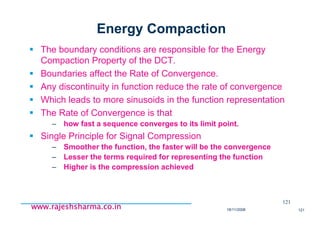 18/11/2008 121
www.rajeshsharma.co.inwww.rajeshsharma.co.inwww.rajeshsharma.co.inwww.rajeshsharma.co.in
Energy Compaction
The boundary conditions are responsible for the Energy
Compaction Property of the DCT.
Boundaries affect the Rate of Convergence.
Any discontinuity in function reduce the rate of convergence
Which leads to more sinusoids in the function representation
The Rate of Convergence is that
– how fast a sequence converges to its limit point.
Single Principle for Signal Compression
– Smoother the function, the faster will be the convergence
– Lesser the terms required for representing the function
– Higher is the compression achieved
121
 