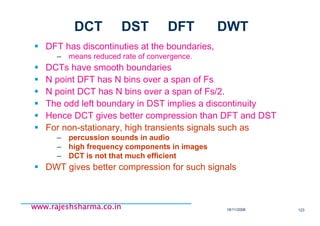 18/11/2008 123
www.rajeshsharma.co.inwww.rajeshsharma.co.inwww.rajeshsharma.co.inwww.rajeshsharma.co.in
DFT has discontinuties at the boundaries,
– means reduced rate of convergence.
DCTs have smooth boundaries
N point DFT has N bins over a span of Fs
N point DCT has N bins over a span of Fs/2.
The odd left boundary in DST implies a discontinuity
Hence DCT gives better compression than DFT and DST
For non-stationary, high transients signals such as
– percussion sounds in audio
– high frequency components in images
– DCT is not that much efficient
DWT gives better compression for such signals
DCT DST DFT DWT
 