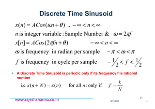 18/11/2008 13
www.rajeshsharma.co.inwww.rajeshsharma.co.inwww.rajeshsharma.co.inwww.rajeshsharma.co.in
Discrete Time Sinusoid
A Discrete Time Sinusoid is periodic only if its frequency f is rational
number
2
1
2
1samplepercycleinfrequencyis
sampleperradianinfrequencyis
)2(][
2&NumberSample:riableinteger vais
..)()(
<<−
<<−
∞<<∞−+=
=
∞<<∞−+=
ff
nfnACosnx
fn
nnACosnx
πωπω
θπ
πω
θω
13
N
k
fnnxNnx ==+ ifonly:allfor)()(i.e
 