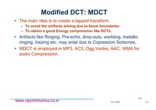18/11/2008 131
www.rajeshsharma.co.inwww.rajeshsharma.co.inwww.rajeshsharma.co.inwww.rajeshsharma.co.in
Modified DCT: MDCT
The main idea is to create a lapped transform
– To avoid the artifacts arising due to block boundaries
– To obtain a good Energy compression like DCTs.
Artifacts like Ringing, Pre-echo, drop-outs, warbling, metallic
ringing, hissing etc. may arise due to Copression Schemes.
MDCT is employed in MP3, AC3, Ogg Vorbis, AAC, WMA for
audio Compression.
131
 