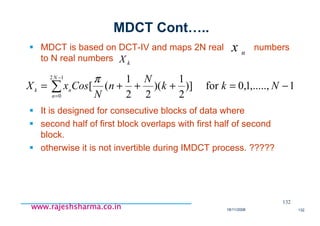 18/11/2008 132
www.rajeshsharma.co.inwww.rajeshsharma.co.inwww.rajeshsharma.co.inwww.rajeshsharma.co.in
MDCT Cont…..
MDCT is based on DCT-IV and maps 2N real numbers
to N real numbers
It is designed for consecutive blocks of data where
second half of first block overlaps with first half of second
block.
otherwise it is not invertible during IMDCT process. ?????
132
∑
−
=
−=+++=
12
0
1,.....,1,0for)]
2
1
)(
22
1
([
N
n
nk
Nkk
N
n
N
CosxX
π
n
x
kX
 