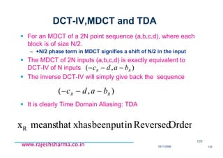 18/11/2008 133
www.rajeshsharma.co.inwww.rajeshsharma.co.inwww.rajeshsharma.co.inwww.rajeshsharma.co.in
DCT-IV,MDCT and TDA
For an MDCT of a 2N point sequence (a,b,c,d), where each
block is of size N/2.
– +N/2 phase term in MDCT signifies a shift of N/2 in the input
The MDCT of 2N inputs (a,b,c,d) is exactly equivalent to
DCT-IV of N inputs
The inverse DCT-IV will simply give back the sequence
It is clearly Time Domain Aliasing: TDA
133
),( RR
badc −−−
),( RR
badc −−−
OrderReversedinputbeenhasthat xmeansxR
 