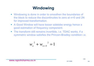 18/11/2008 136
www.rajeshsharma.co.inwww.rajeshsharma.co.inwww.rajeshsharma.co.inwww.rajeshsharma.co.in
Windowing
Windowing is done in order to smoothen the boundaries of
the block to reduce the discontinuties to zero at n=0 and 2N
for improved transformation.
A Good Window will have lesser sidelobe energy hence a
good estimation of frequency component.
The transform still remains invertible, i.e. TDAC works, if a
symmetric window satisfies the Princen-Bradley condition i.e.
136
1
22
=+ + Nnn ww
 