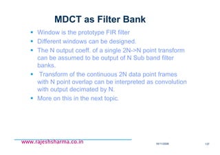 18/11/2008 137
www.rajeshsharma.co.inwww.rajeshsharma.co.inwww.rajeshsharma.co.inwww.rajeshsharma.co.in
MDCT as Filter Bank
Window is the prototype FIR filter
Different windows can be designed.
The N output coeff. of a single 2N->N point transform
can be assumed to be output of N Sub band filter
banks.
Transform of the continuous 2N data point frames
with N point overlap can be interpreted as convolution
with output decimated by N.
More on this in the next topic.
 
