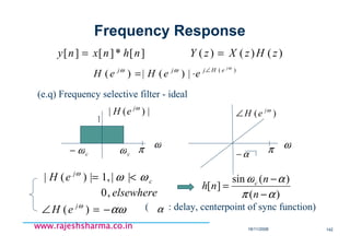 18/11/2008 142
www.rajeshsharma.co.inwww.rajeshsharma.co.inwww.rajeshsharma.co.inwww.rajeshsharma.co.in
][*][][ nhnxny = )()()( zHzXzY =
)(
|)(|)(
ω
ωω j
eHjjj
eeHeH ∠
⋅=
(e.q) Frequency selective filter - ideal
|)(| ωj
eH
cωcω− π ω
c
j
eH ωωω
<= ||,1|)(|
elsewhere,0
αωω
−=∠ )( j
eH
)(
)(sin
][
απ
αω
−
−
=
n
n
nh c
( : delay, centerpoint of sync function)α
1
Frequency Response
)( ωj
eH∠
π ω
α−
 
