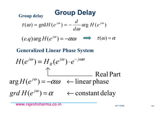 18/11/2008 143
www.rajeshsharma.co.inwww.rajeshsharma.co.inwww.rajeshsharma.co.inwww.rajeshsharma.co.in
Group delay
)(arg)(grd)( ωω
ω
ωτ jj
eH
d
d
eH −==
αωω
−=)(arg).( j
eHqe αωτ =)(
Generalized Linear Phase System
ωαωω jj
R
j
eeHeH −
⋅= )()(
PartReal
delayconstant)(
phaselinear)(arg
←=
←−=
α
αω
ω
ω
j
j
eHgrd
eH
Group Delay
 