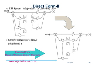 18/11/2008 146
www.rajeshsharma.co.inwww.rajeshsharma.co.inwww.rajeshsharma.co.inwww.rajeshsharma.co.in
ordercascadingoftindependen:SystemLTI→
)(nx )(ny
1−
z
1−
z
1−
z
1−
z
1−
z
0b
1b
Mb
1a
1−Na
Na
)duplicated(
delaysyunnecessarRemove→
1−
z
1−
z
1−
z
0b
1b
Mb
Na
1a
)(nx )(ny
Direct Form-II
Canonical Form
Require Minimum Memory Elements
 
