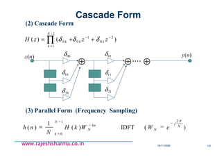 18/11/2008 151
www.rajeshsharma.co.inwww.rajeshsharma.co.inwww.rajeshsharma.co.inwww.rajeshsharma.co.in
(2) Cascade Form
)()( 2
0
1
0
2/
1
0
−−
=
++= ∏ zzzH kk
N
k
k δδδ
⊕ ⊕ ⊕....)(nx 00δ )(ny
10δ
20δ
01δ
11δ
21δ
(3) Parallel Form (Frequency Sampling)
−
=
−
−
==
1
0
2
)(IDFT)(
1
)(
N
k
N
j
N
kn
N eWWkH
N
nh
π
Cascade Form
 