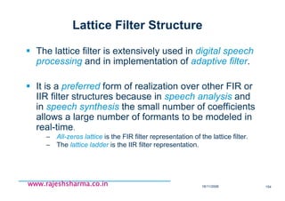 18/11/2008 154
www.rajeshsharma.co.inwww.rajeshsharma.co.inwww.rajeshsharma.co.inwww.rajeshsharma.co.in
Lattice Filter Structure
The lattice filter is extensively used in digital speech
processing and in implementation of adaptive filter.
It is a preferred form of realization over other FIR or
IIR filter structures because in speech analysis and
in speech synthesis the small number of coefficients
allows a large number of formants to be modeled in
real-time.
– All-zeros lattice is the FIR filter representation of the lattice filter.
– The lattice ladder is the IIR filter representation.
 
