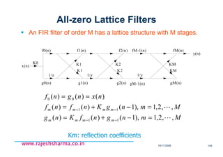 18/11/2008 155
www.rajeshsharma.co.inwww.rajeshsharma.co.inwww.rajeshsharma.co.inwww.rajeshsharma.co.in
All-zero Lattice Filters
An FIR filter of order M has a lattice structure with M stages.
x(n)
f0(n)
g0(n)
K0
1/z 1/z 1/z
g1(n) gM-1(n)g2(n) gM(n)
f1(n) f2(n) fM-1(n) fM(n)
y(n)
K1
K1
K2
K2
KM
KM
MmngnfKng
MmngKnfnf
nxngnf
mmmm
mmmm
,,2,1),1()()(
,,2,1),1()()(
)()()(
11
11
00
L
L
=−+=
=−+=
==
−−
−−
Km: reflection coefficients
 