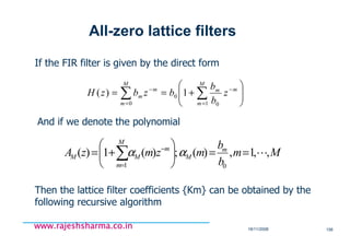 18/11/2008 156
www.rajeshsharma.co.inwww.rajeshsharma.co.inwww.rajeshsharma.co.inwww.rajeshsharma.co.in
All-zero lattice filters
∑ ∑= =
−−






+==
M
m
M
m
mmm
m z
b
b
bzbzH
0 1 0
0 1)(
If the FIR filter is given by the direct form
And if we denote the polynomial
Mm
b
b
mzmzA m
M
M
m
m
MM ,,1,)(;)(1)(
01
L==





+= ∑=
−
αα
Then the lattice filter coefficients {Km} can be obtained by the
following recursive algorithm
 
