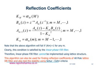 18/11/2008 157
www.rajeshsharma.co.inwww.rajeshsharma.co.inwww.rajeshsharma.co.inwww.rajeshsharma.co.in
1,,1);(
1,,;
1
)()(
)(
1,,);()(
)(
21
1
L
L
L
−==
=
−
−
=
==
=
−
−−
MmmK
Mm
K
zBKzA
zA
MmzAzzB
MK
mm
m
mmm
m
m
m
m
MM
α
α
Note that the above algorithm will fail if |Km|=1 for any m.
Clearly, this condition is satisfied by the linear-phase FIR filter.
Therefore, linear-phase FIR filter cannot be implemented using lattice structure.
This algorithm can also be used for finding reflection coefficients of All Pole lattice
IIR filter and also test the stability using Schur - Cohn criteria
Reflection Coefficients
 