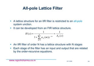 18/11/2008 158
www.rajeshsharma.co.inwww.rajeshsharma.co.inwww.rajeshsharma.co.inwww.rajeshsharma.co.in
All-pole Lattice Filter
A lattice structure for an IIR filter is restricted to an all-pole
system unction.
It can be developed from an FIR lattice structure.
An IIR filter of order N has a lattice structure with N stages
Each stage of the filter has an input and output that are related
by the order-recursive equations.
)(
1
)(1
1
)(
1
zA
zma
zH
N
N
m
m
N
=
+
=
∑=
−
 