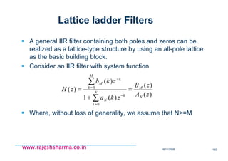 18/11/2008 160
www.rajeshsharma.co.inwww.rajeshsharma.co.inwww.rajeshsharma.co.inwww.rajeshsharma.co.in
Lattice ladder Filters
A general IIR filter containing both poles and zeros can be
realized as a lattice-type structure by using an all-pole lattice
as the basic building block.
Consider an IIR filter with system function
Where, without loss of generality, we assume that N>=M
)(
)(
)(1
)(
)(
0
0
zA
zB
zka
zkb
zH
N
M
N
k
k
N
M
k
k
M
=
+
=
∑
∑
=
−
=
−
 