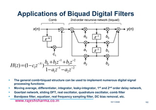 18/11/2008 162
www.rajeshsharma.co.inwww.rajeshsharma.co.inwww.rajeshsharma.co.inwww.rajeshsharma.co.in
Applications of Biquad Digital Filters
The general comb+biquad structure can be used to implement numerous digital signal
processing functions:
Moving average, differentiater, integrator, leaky-integrator, 1st and 2nd order delay network,
Goertzel network, sliding DFT, real oscillator, quadrature oscillator, comb filter
Bandpass filter, equalizer, real frequency sampling filter, DC bias removal, etc.
z-1
z-1
z-N
y(n)x(n)
c1
a2 b2
b1
b0
a1
a0
Comb 2nd-order recursive network (biquad)
-+
2
2
1
1
2
2
1
10
1
1
)1()( −−
−−
−
−−
++
−=
zaza
zbzbb
zczH N
 