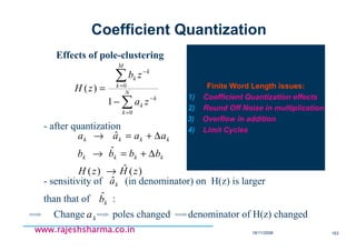 18/11/2008 163
www.rajeshsharma.co.inwww.rajeshsharma.co.inwww.rajeshsharma.co.inwww.rajeshsharma.co.in
Effects of pole-clustering
∑
∑
=
−
=
−
−
= N
k
k
k
M
k
k
k
za
zb
zH
0
0
1
)(
- after quantization
)(ˆ)(
ˆ
ˆ
zHzH
bbbb
aaaa
kkkk
kkkk
→
∆+=→
∆+=→
- sensitivity of (in denominator) on H(z) is larger
than that of :
kaˆ
kbˆ
Change poles changed denominator of H(z) changedka
Coefficient Quantization
Finite Word Length issues:
1) Coefficient Quantization effects
2) Round Off Noise in multiplication
3) Overflow in addition
4) Limit Cycles
 