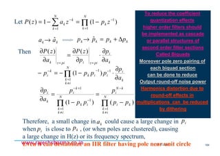 18/11/2008 164
www.rajeshsharma.co.inwww.rajeshsharma.co.inwww.rajeshsharma.co.inwww.rajeshsharma.co.in
Let ∑ Π=
−
=
−
−=−=
N
k
k
N
k
k
k zpzazP
1
1
1
)1(1)(
kk aa ˆ→ kkkk pppp ∆+=→ ˆ
Then
k
i
pizipizk a
p
p
zP
a
zP
∂
∂
⋅
∂
∂
=
∂
∂
==
)()(
k
i
iik
N
ik
k
k
i
a
p
pppp
∂
∂
⋅−−=− −−
≠
=
−
Π
11
1
)1(
)()1(
1
1
1
1
ki
N
ik
k
kN
i
ik
N
ik
k
k
i
k
i
pp
p
pp
p
a
p
−
=
−
=
∂
∂
ΠΠ
≠
=
−
−
≠
=
+−
Therefore, a small change in could cause a large change in
when is close to , (or when poles are clustered), causing
a large change in H(z) or its frequency spectrum,
Even it can destabilize an IIR filter having pole near unit circle
ka ip
kpip
To reduce the coefficient
quantization effects
higher order filters should
be implemented as cascade
or parallel structures of
second order filter sections
Called Biquads
Moreover pole zero pairing of
each biquad section
can be done to reduce
Output round-off noise power
Harmonics distortion due to
round-off effects in
multiplications can be reduced
by dithering
 